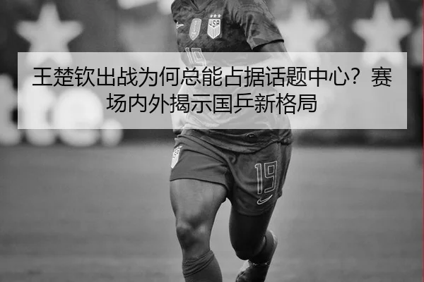王楚钦出战为何总能占据话题中心？赛场内外揭示国乒新格局