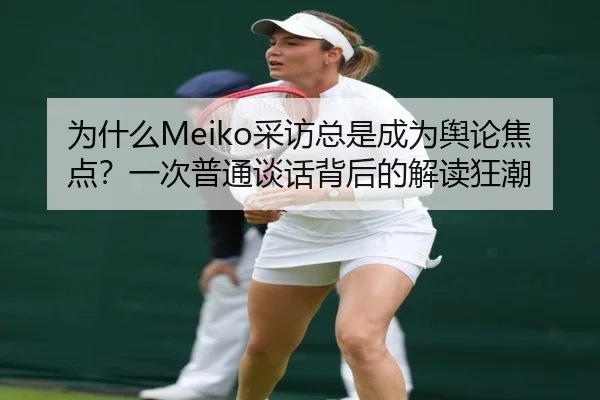 为什么Meiko采访总是成为舆论焦点？一次普通谈话背后的解读狂潮